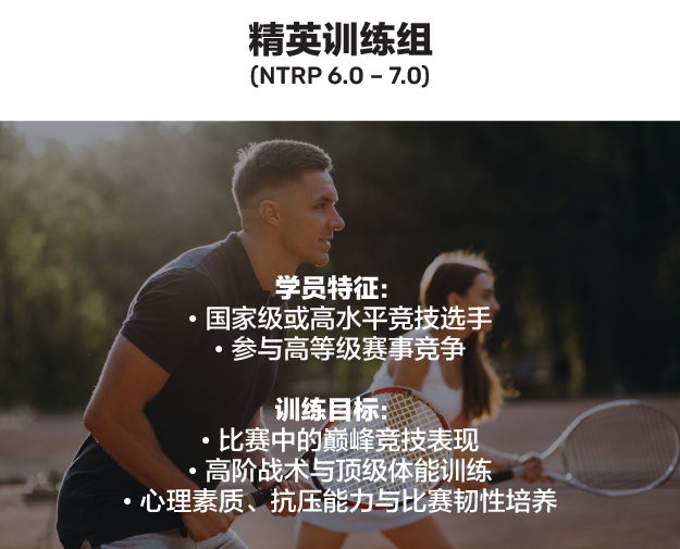 精英训练组（NTRP 6.0 – 7.0）。学员特征：国家级或高水平竞技选手、参与高等级赛事竞争。训练目标：比赛中的巅峰竞技表现、高阶战术与顶级体能训练、心理素质与抗压能力与比赛韧性培养。
