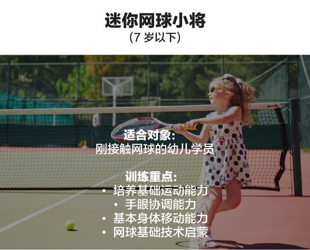 迷你网球小将（7 岁以下）。适合对象：刚接触网球的幼儿学员。训练重点：培养基础运动能力、手眼协调能力、基本身体移动能力、网球基础技术启蒙。